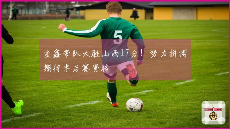 金鑫带队大胜山西17分！努力拼搏期待季后赛资格
