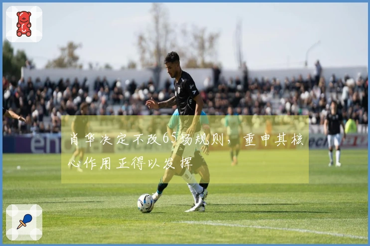 肖华决定不改65场规则，重申其核心作用正得以发挥