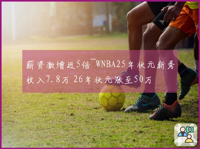薪资激增近5倍~WNBA25年状元新秀收入7.8万 26年状元涨至50万