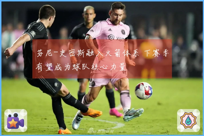 芬尼-史密斯融入火箭体系 下赛季有望成为球队核心力量