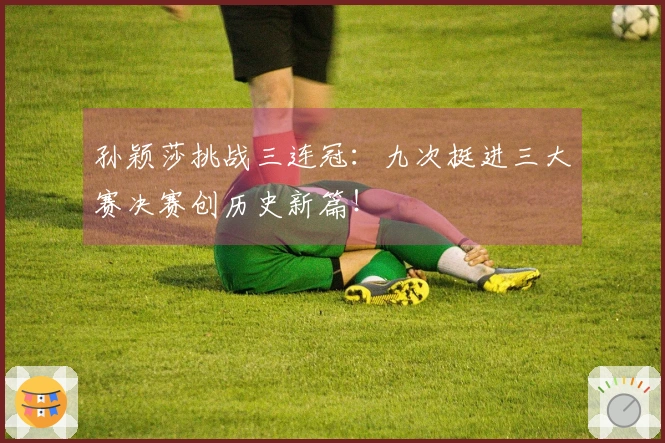孙颖莎挑战三连冠：九次挺进三大赛决赛创历史新篇！
