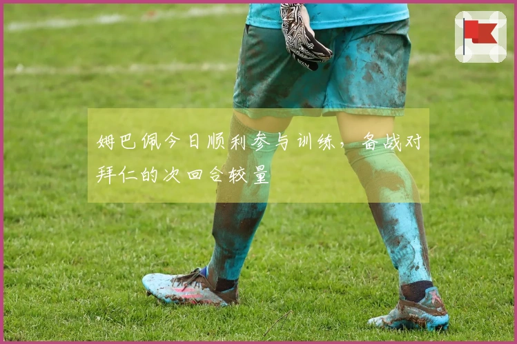 姆巴佩今日顺利参与训练，备战对拜仁的次回合较量