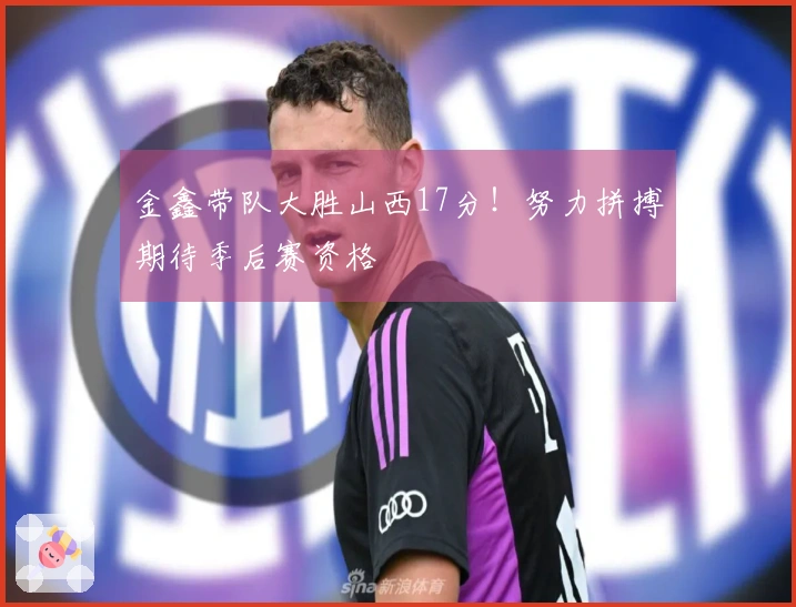 金鑫带队大胜山西17分！努力拼搏期待季后赛资格