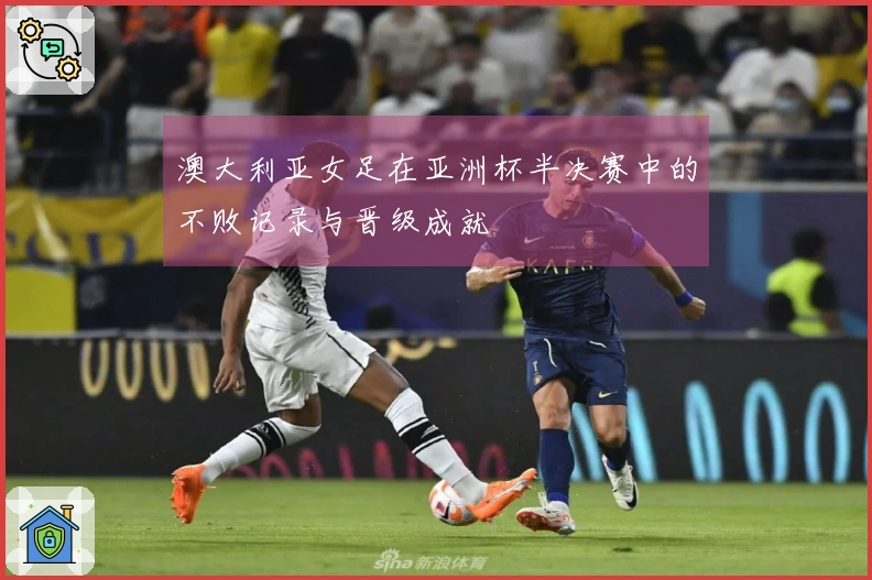 澳大利亚女足在亚洲杯半决赛中的不败记录与晋级成就