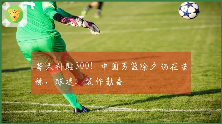 每天补贴300！中国男篮除夕仍在苦练，球迷：装作勤奋