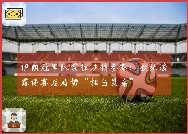 伊朗冠军队前往沙特参赛：教练透露停赛后局势“相当复杂”