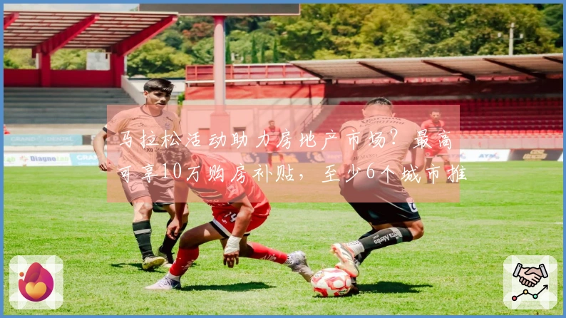 马拉松活动助力房地产市场？最高可享10万购房补贴，至少6个城市推出相关政策