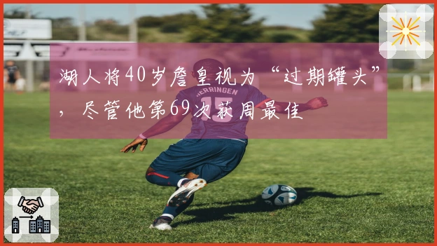 湖人将40岁詹皇视为“过期罐头”，尽管他第69次获周最佳