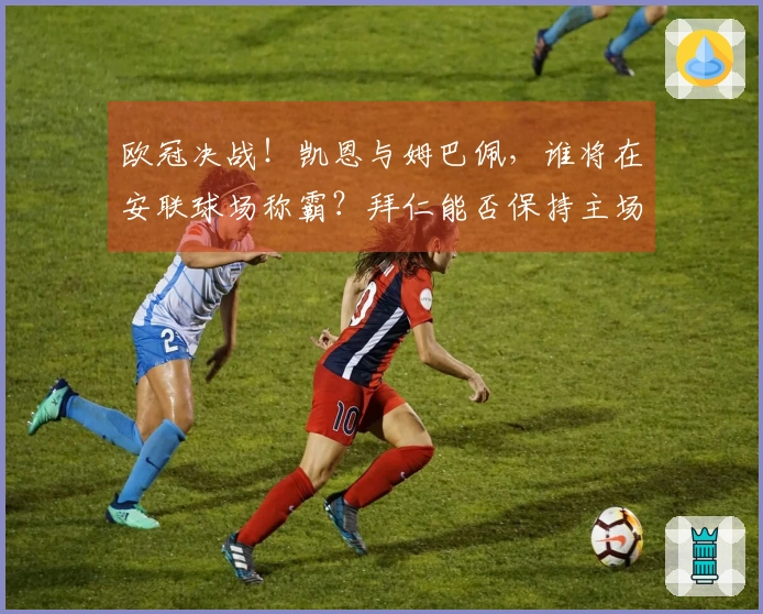 欧冠决战！凯恩与姆巴佩，谁将在安联球场称霸？拜仁能否保持主场优势？