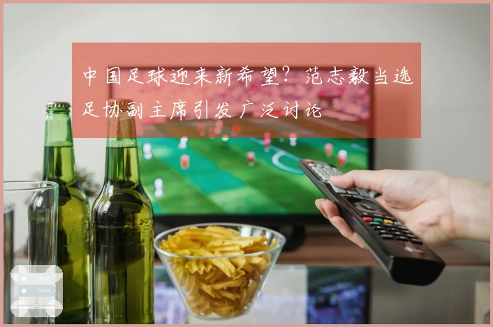 中国足球迎来新希望？范志毅当选足协副主席引发广泛讨论