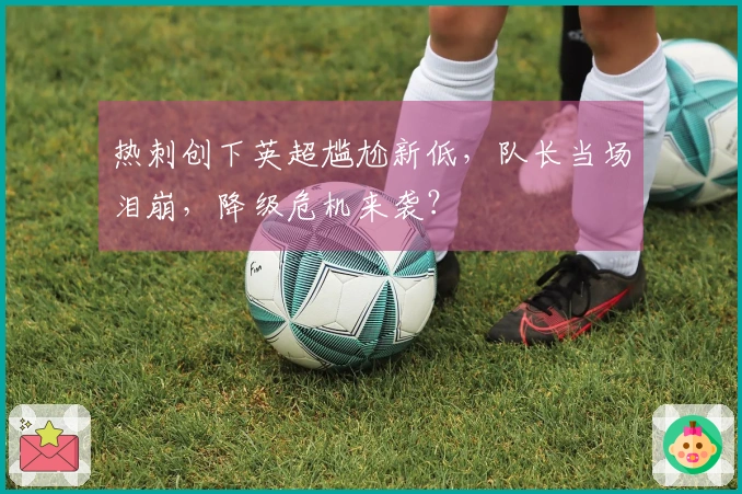 热刺创下英超尴尬新低，队长当场泪崩，降级危机来袭？
