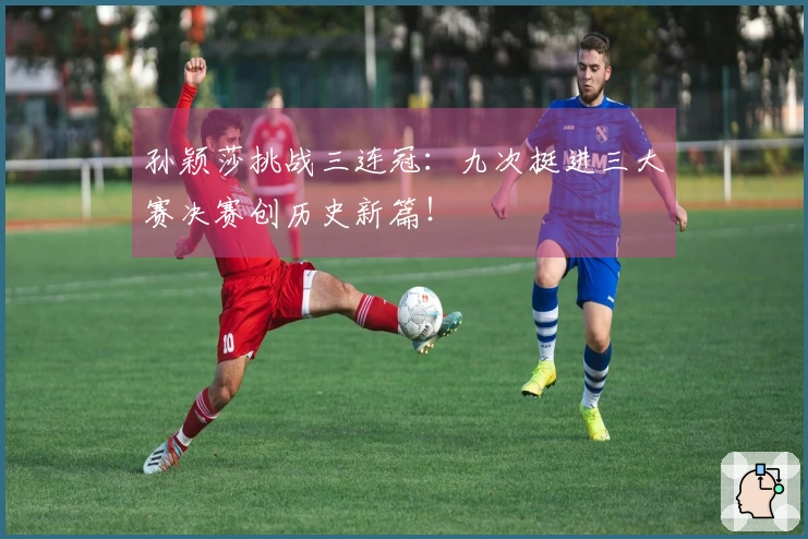 孙颖莎挑战三连冠：九次挺进三大赛决赛创历史新篇！