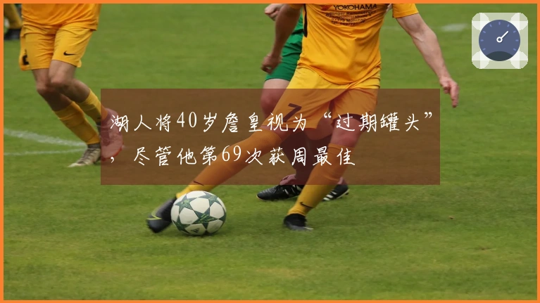 湖人将40岁詹皇视为“过期罐头”，尽管他第69次获周最佳