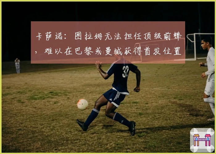 卡萨诺：图拉姆无法担任顶级前锋，难以在巴黎或曼城获得首发位置
