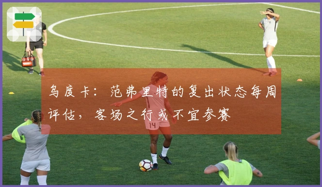 乌度卡：范弗里特的复出状态每周评估，客场之行或不宜参赛